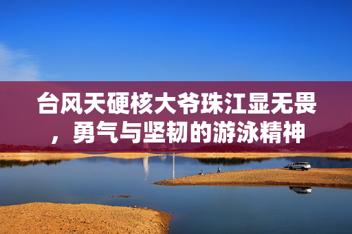 台风天硬核大爷珠江显无畏，勇气与坚韧的游泳精神