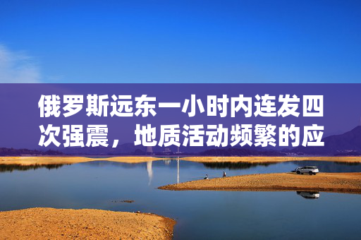 俄罗斯远东一小时内连发四次强震，地质活动频繁的应对措施