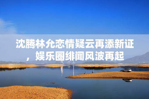 沈腾林允恋情疑云再添新证，娱乐圈绯闻风波再起