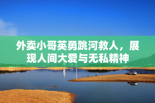 外卖小哥英勇跳河救人，展现人间大爱与无私精神