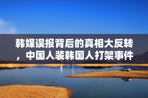 韩媒误报背后的真相大反转，中国人装韩国人打架事件深度解析