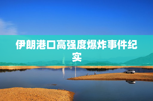 伊朗港口高强度爆炸事件纪实