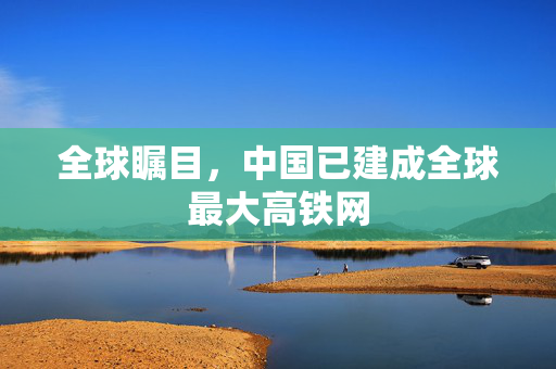 全球瞩目，中国已建成全球最大高铁网