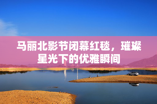 马丽北影节闭幕红毯，璀璨星光下的优雅瞬间