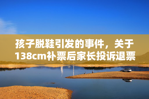孩子脱鞋引发的事件，关于138cm补票后家长投诉退票的反思