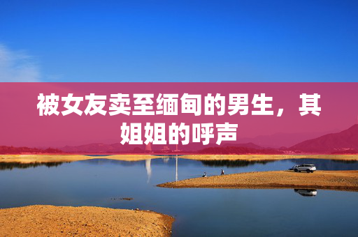 被女友卖至缅甸的男生，其姐姐的呼声