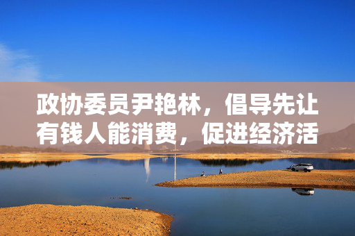政协委员尹艳林，倡导先让有钱人能消费，促进经济活力与内需增长