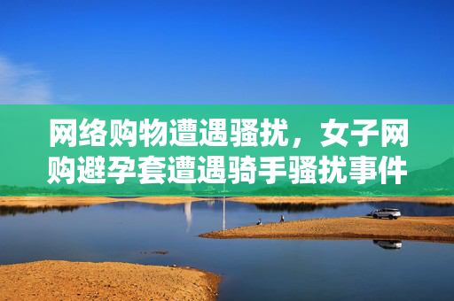 网络购物遭遇骚扰，女子网购避孕套遭遇骑手骚扰事件深度剖析