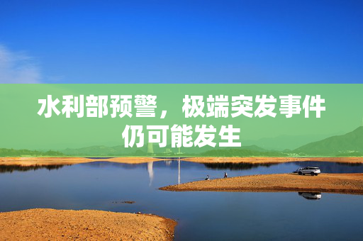 水利部预警，极端突发事件仍可能发生