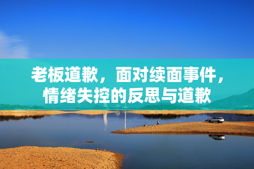 老板道歉，面对续面事件，情绪失控的反思与道歉