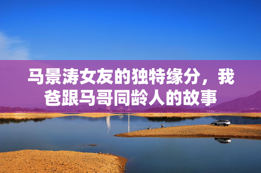 马景涛女友的独特缘分，我爸跟马哥同龄人的故事