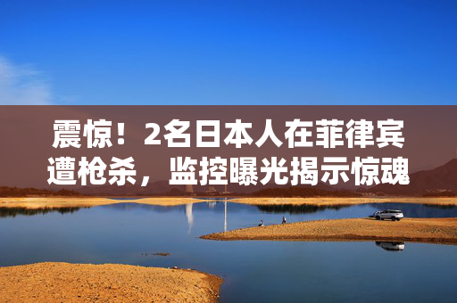 震惊！2名日本人在菲律宾遭枪杀，监控曝光揭示惊魂瞬间