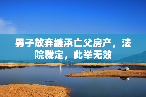 男子放弃继承亡父房产，法院裁定，此举无效