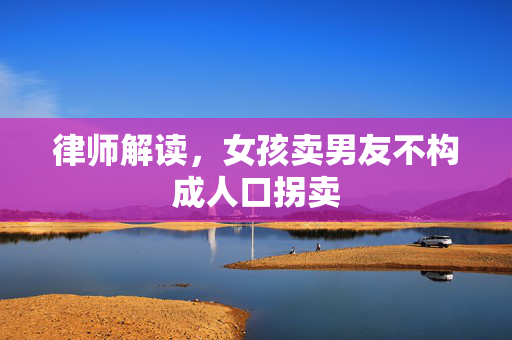律师解读，女孩卖男友不构成人口拐卖
