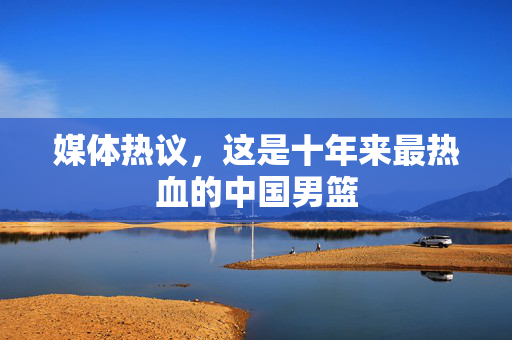 媒体热议，这是十年来最热血的中国男篮