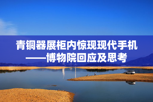 青铜器展柜内惊现现代手机——博物院回应及思考