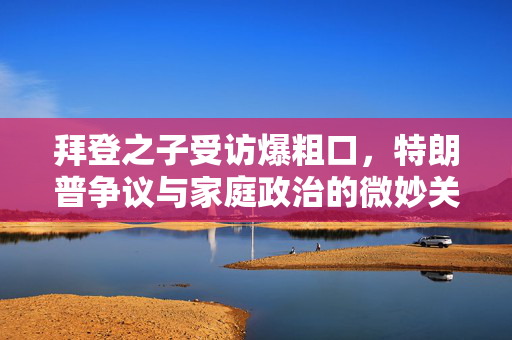 拜登之子受访爆粗口，特朗普争议与家庭政治的微妙关系