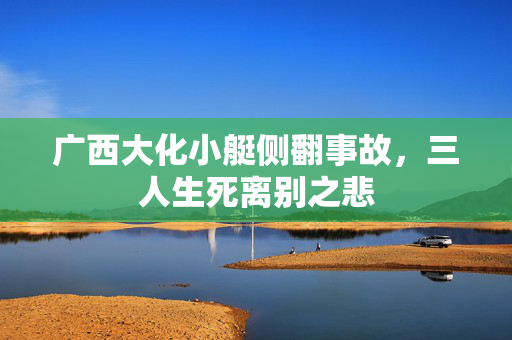 广西大化小艇侧翻事故，三人生死离别之悲