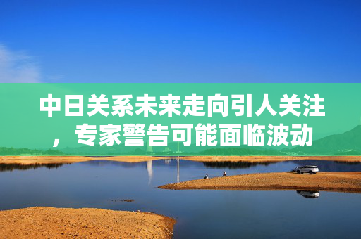 中日关系未来走向引人关注，专家警告可能面临波动