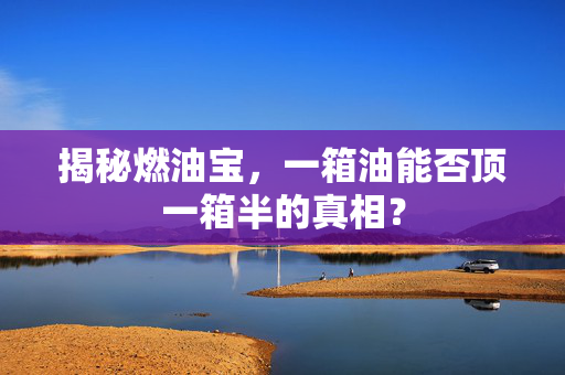 揭秘燃油宝，一箱油能否顶一箱半的真相？