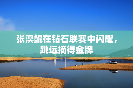 张溟鲲在钻石联赛中闪耀，跳远摘得金牌