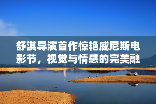 舒淇导演首作惊艳威尼斯电影节，视觉与情感的完美融合