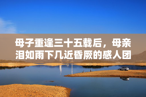 母子重逢三十五载后，母亲泪如雨下几近昏厥的感人团聚时刻
