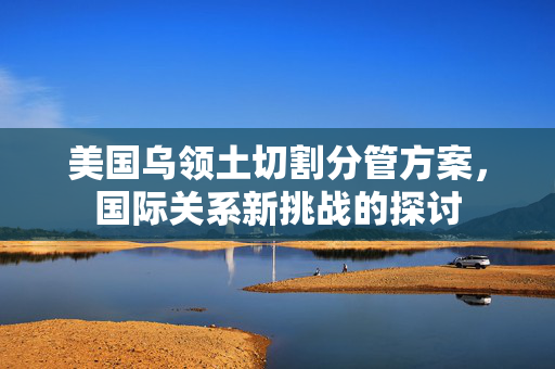 美国乌领土切割分管方案，国际关系新挑战的探讨