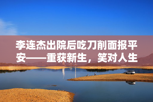 李连杰出院后吃刀削面报平安——重获新生，笑对人生