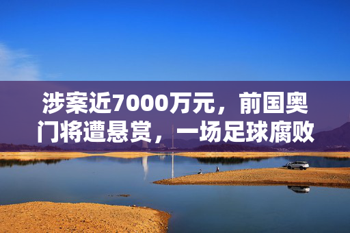 涉案近7000万元，前国奥门将遭悬赏，一场足球腐败的深度剖析