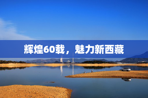 辉煌60载，魅力新西藏