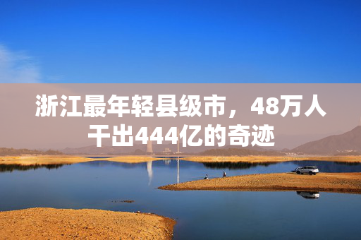 浙江最年轻县级市，48万人干出444亿的奇迹