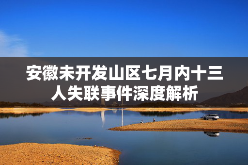 安徽未开发山区七月内十三人失联事件深度解析