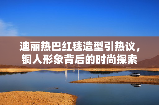 迪丽热巴红毯造型引热议，铜人形象背后的时尚探索