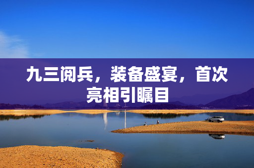 九三阅兵，装备盛宴，首次亮相引瞩目