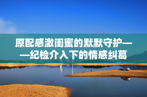 原配感激闺蜜的默默守护——纪检介入下的情感纠葛