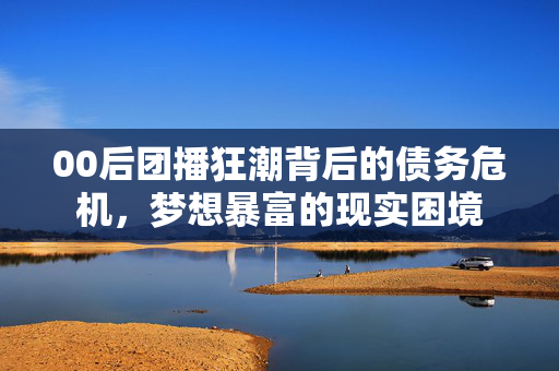 00后团播狂潮背后的债务危机，梦想暴富的现实困境