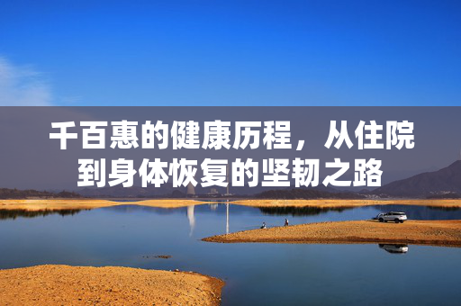 千百惠的健康历程，从住院到身体恢复的坚韧之路