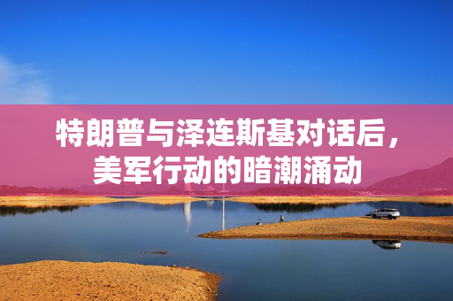 特朗普与泽连斯基对话后，美军行动的暗潮涌动