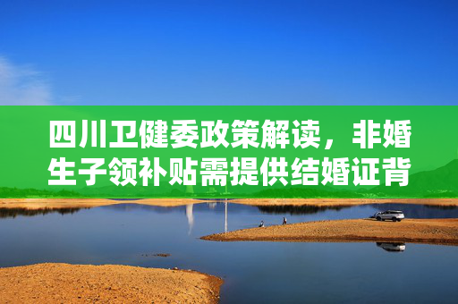 四川卫健委政策解读，非婚生子领补贴需提供结婚证背后的考量