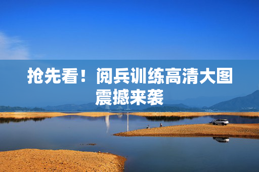抢先看！阅兵训练高清大图震撼来袭