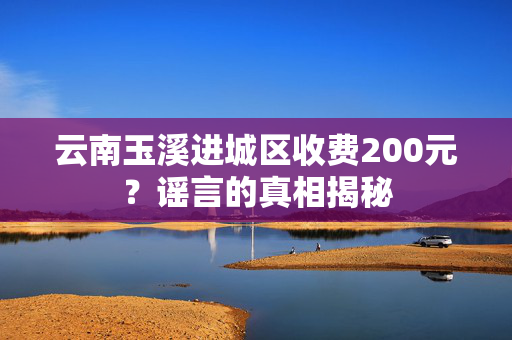 云南玉溪进城区收费200元？谣言的真相揭秘