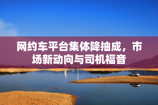 网约车平台集体降抽成，市场新动向与司机福音