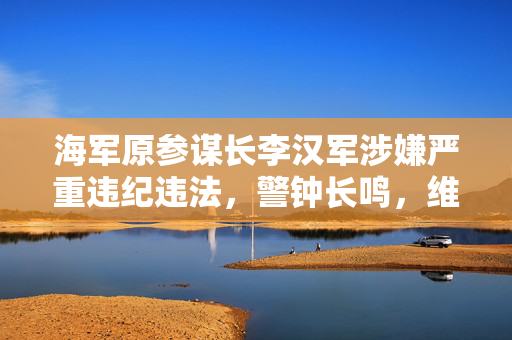 海军原参谋长李汉军涉嫌严重违纪违法，警钟长鸣，维护军纪不容忽视