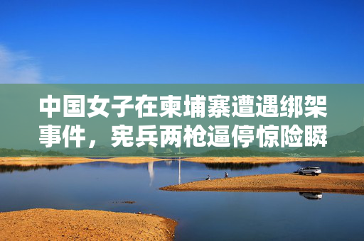 中国女子在柬埔寨遭遇绑架事件，宪兵两枪逼停惊险瞬间