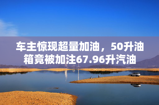车主惊现超量加油，50升油箱竟被加注67.96升汽油