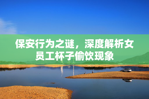 保安行为之谜，深度解析女员工杯子偷饮现象