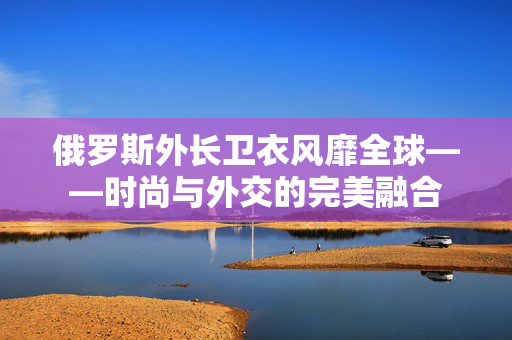 俄罗斯外长卫衣风靡全球——时尚与外交的完美融合