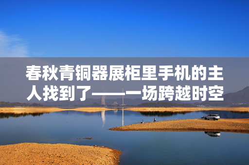春秋青铜器展柜里手机的主人找到了——一场跨越时空的寻物之旅