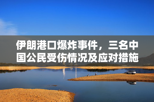 伊朗港口爆炸事件，三名中国公民受伤情况及应对措施